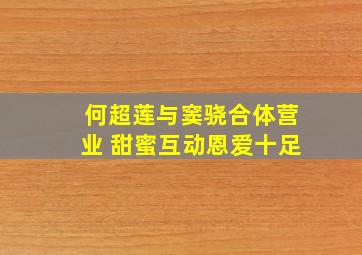 何超莲与窦骁合体营业 甜蜜互动恩爱十足